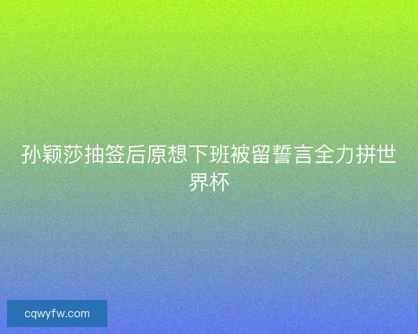孙颖莎抽签后原想下班被留誓言全力拼世界杯