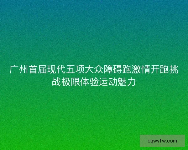 广州首届现代五项大众障碍跑激情开跑挑战极限体验运动魅力