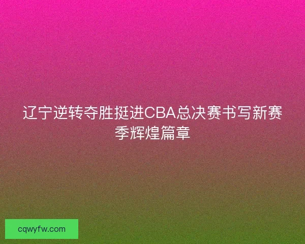 辽宁逆转夺胜挺进CBA总决赛书写新赛季辉煌篇章
